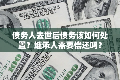 济南债务人去世后债务该如何处置？继承人需要偿还吗？