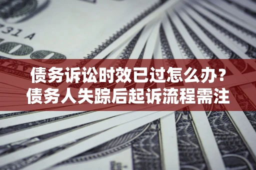 济南债务诉讼时效已过怎么办？债务人失踪后起诉流程需注意什么？