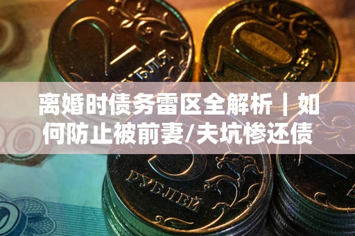 济南离婚时债务雷区全解析｜如何防止被前妻/夫坑惨还债？